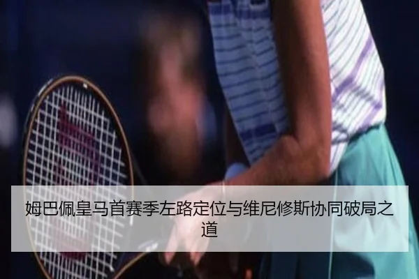 姆巴佩皇马首赛季左路定位与维尼修斯协同破局之道