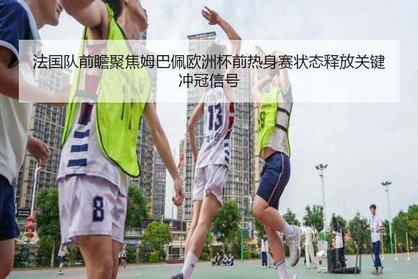 法国队前瞻聚焦姆巴佩欧洲杯前热身赛状态释放关键冲冠信号