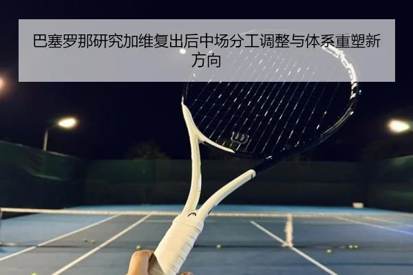 巴塞罗那研究加维复出后中场分工调整与体系重塑新方向