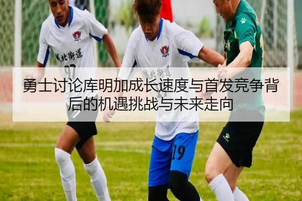 勇士讨论库明加成长速度与首发竞争背后的机遇挑战与未来走向